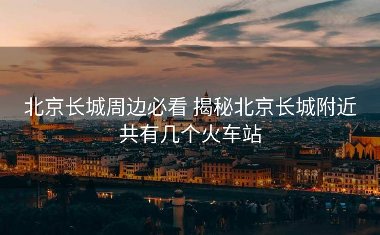 北京長(zhǎng)城周邊必看 揭秘北京長(zhǎng)城附近共有幾個(gè)火車站
