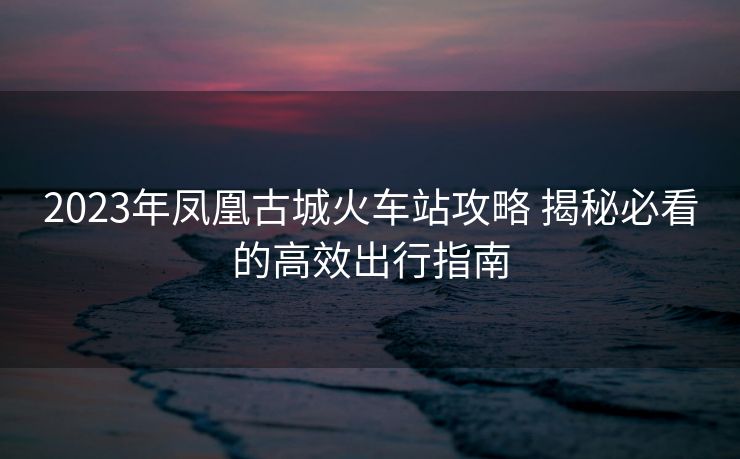 2023年鳳凰古城火車站攻略 揭秘必看的高效出行指南