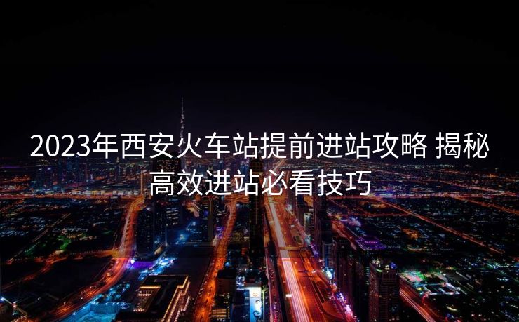 2023年西安火車站提前進站攻略 揭秘高效進站必看技巧