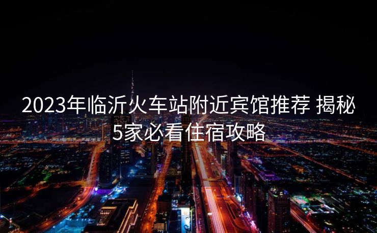 2023年臨沂火車站附近賓館推薦 揭秘5家必看住宿攻略
