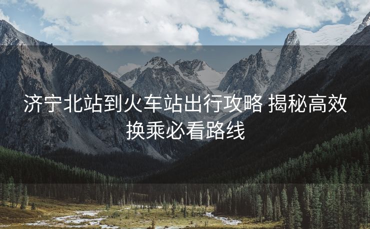 濟(jì)寧北站到火車站出行攻略 揭秘高效換乘必看路線 濟(jì)寧北站到火車站出行攻略 揭秘高效換乘必看路線
