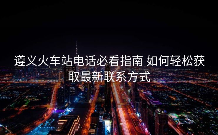 遵義火車站電話必看指南 如何輕松獲取最新聯(lián)系方式