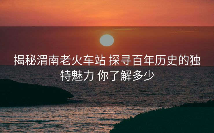 揭秘渭南老火車站 探尋百年歷史的獨(dú)特魅力 你了解多少