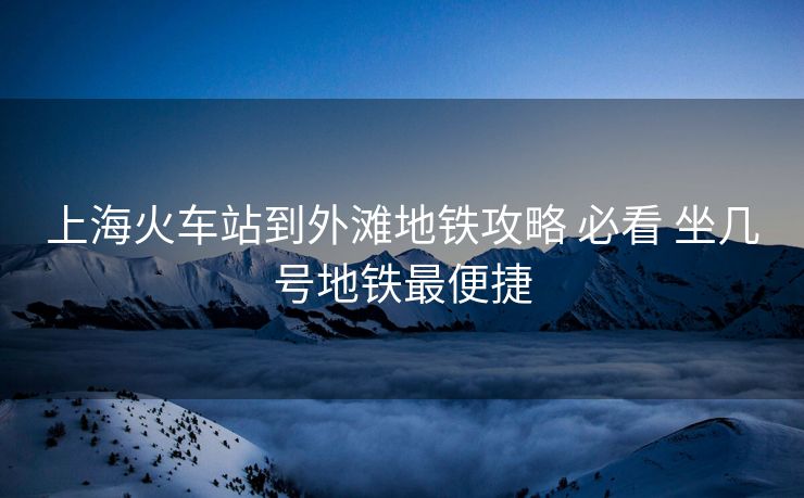 上?；疖囌镜酵鉃┑罔F攻略 必看 坐幾號地鐵最便捷