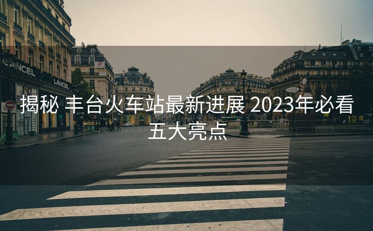 揭秘 豐臺火車站最新進展 2023年必看五大亮點
