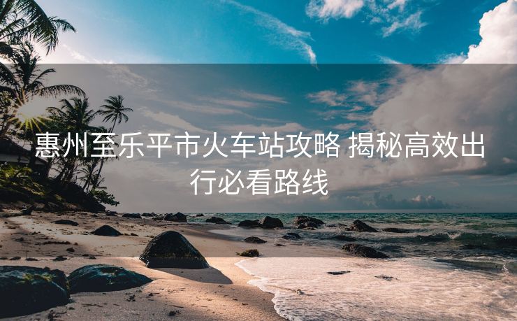惠州至樂平市火車站攻略 揭秘高效出行必看路線