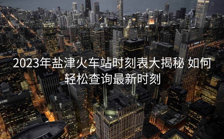 2023年鹽津火車站時(shí)刻表大揭秘 如何輕松查詢最新時(shí)刻 2023年鹽津火車站時(shí)刻表大揭秘 如何輕松查詢最新時(shí)刻