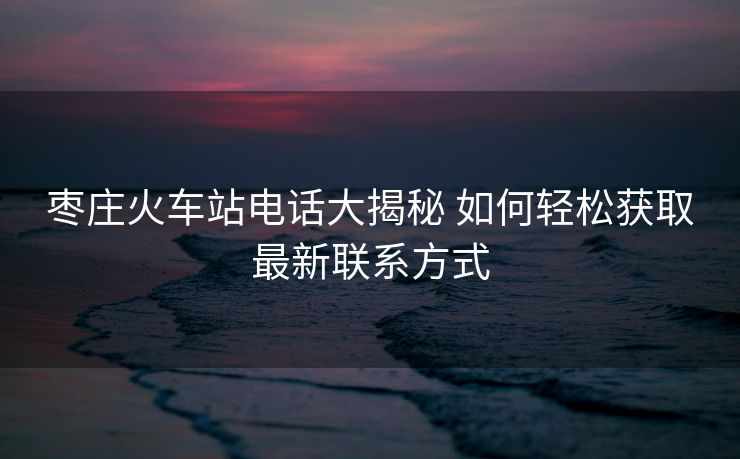 棗莊火車站電話大揭秘 如何輕松獲取最新聯(lián)系方式