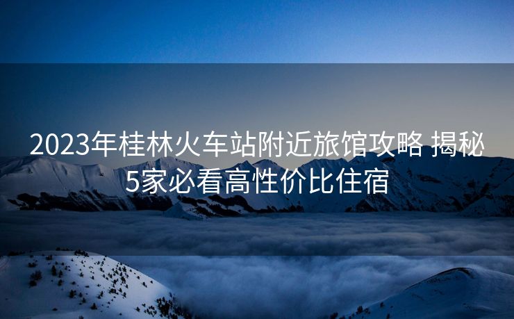 2023年桂林火車站附近旅館攻略 揭秘5家必看高性價(jià)比住宿
