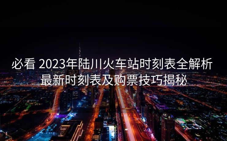 必看 2023年陸川火車(chē)站時(shí)刻表全解析 最新時(shí)刻表及購(gòu)票技巧揭秘