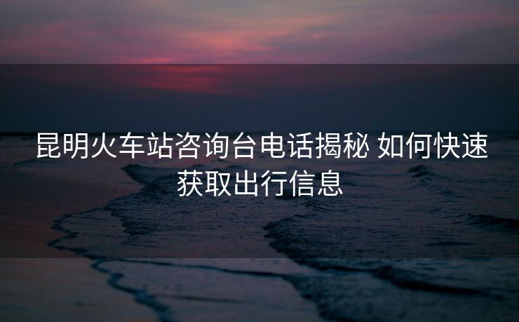 昆明火車站咨詢臺電話揭秘 如何快速獲取出行信息