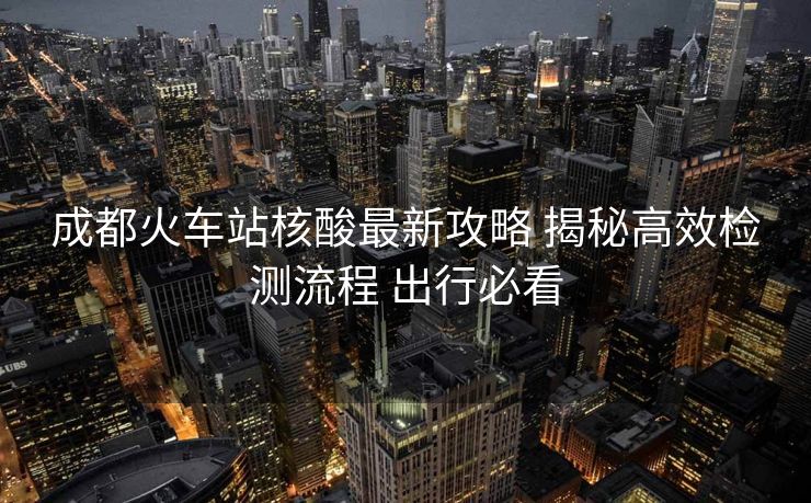成都火車站核酸最新攻略 揭秘高效檢測流程 出行必看