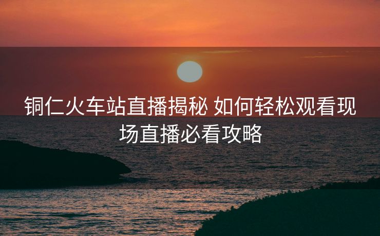 銅仁火車站直播揭秘 如何輕松觀看現場直播必看攻略