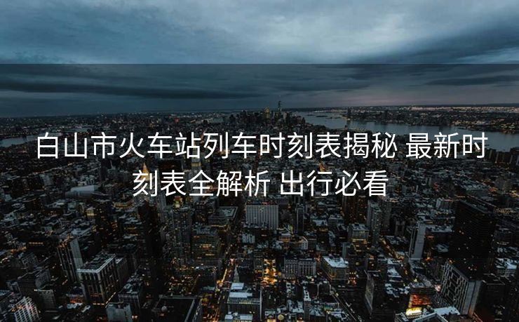 白山市火車站列車時刻表揭秘 最新時刻表全解析 出行必看