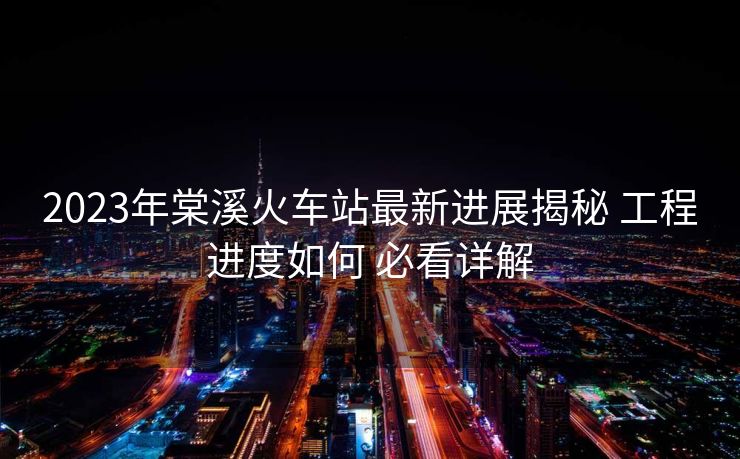 2023年棠溪火車站最新進展揭秘 工程進度如何 必看詳解