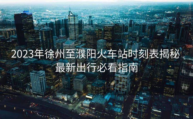 2023年徐州至濮陽(yáng)火車站時(shí)刻表揭秘 最新出行必看指南