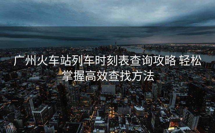 廣州火車站列車時(shí)刻表查詢攻略 輕松掌握高效查找方法