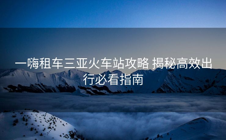 一嗨租車三亞火車站攻略 揭秘高效出行必看指南