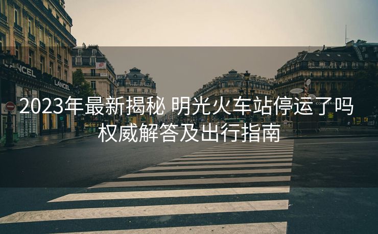 2023年最新揭秘 明光火車(chē)站停運(yùn)了嗎 權(quán)威解答及出行指南