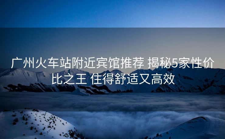 廣州火車站附近賓館推薦 揭秘5家性價比之王 住得舒適又高效 廣州火車站附近賓館推薦 揭秘5家性價比之王 住得舒適又高效