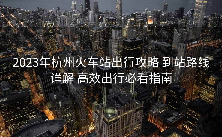 2023年杭州火車站出行攻略 到站路線詳解 高效出行必看指南