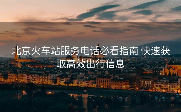 北京火車站服務(wù)電話必看指南 快速獲取高效出行信息