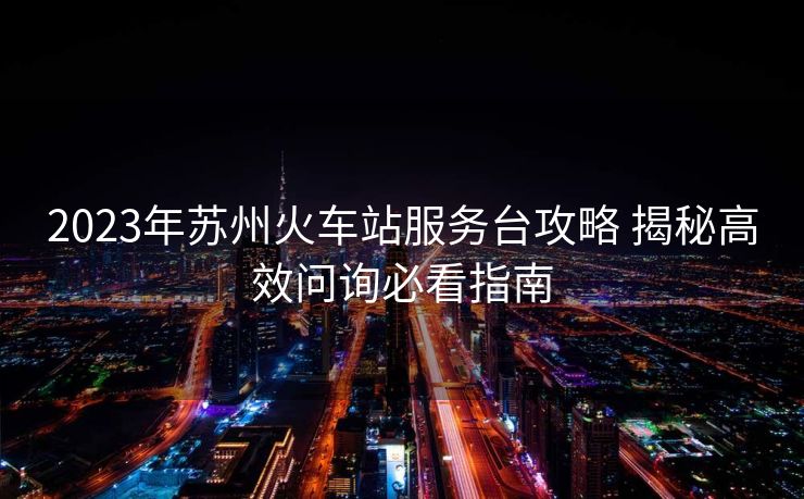 2023年蘇州火車站服務(wù)臺(tái)攻略 揭秘高效問詢必看指南