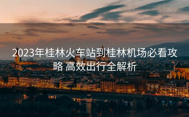 2023年桂林火車站到桂林機場必看攻略 高效出行全解析 2023年桂林火車站到桂林機場必看攻略 高效出行全解析