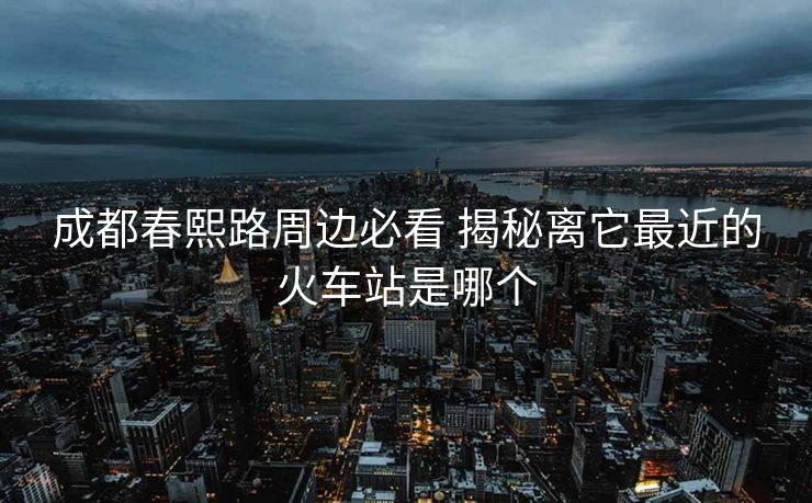 成都春熙路周邊必看 揭秘離它最近的火車(chē)站是哪個(gè) 成都春熙路周邊必看 揭秘離它最近的火車(chē)站是哪個(gè)