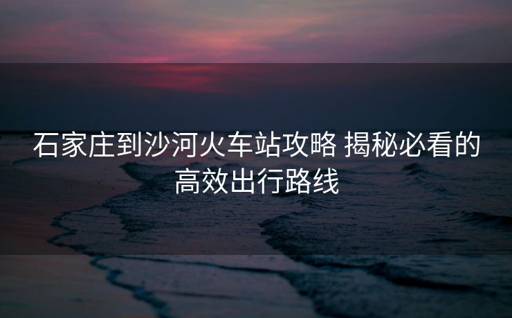 石家莊到沙河火車站攻略 揭秘必看的高效出行路線