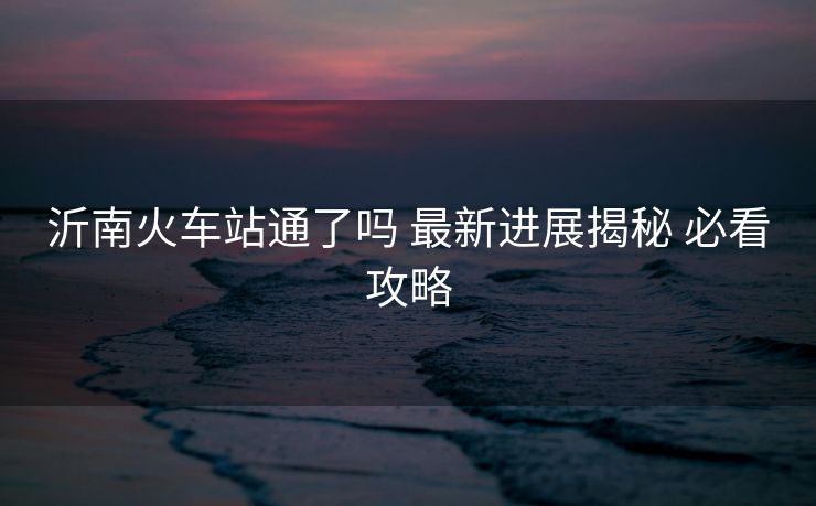 沂南火車站通了嗎 最新進(jìn)展揭秘 必看攻略