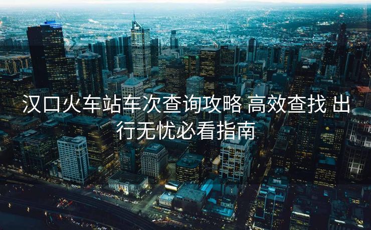 漢口火車站車次查詢攻略 高效查找 出行無(wú)憂必看指南
