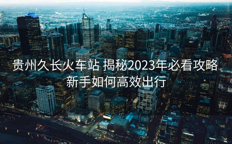 貴州久長火車站 揭秘2023年必看攻略 新手如何高效出行