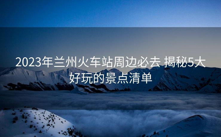 2023年蘭州火車(chē)站周邊必去 揭秘5大好玩的景點(diǎn)清單 2023年蘭州火車(chē)站周邊必去 揭秘5大好玩的景點(diǎn)清單