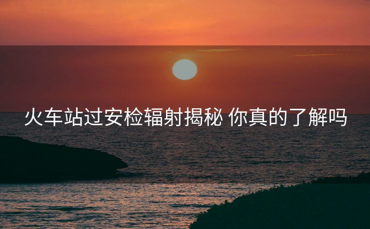 火車站過(guò)安檢輻射揭秘 你真的了解嗎