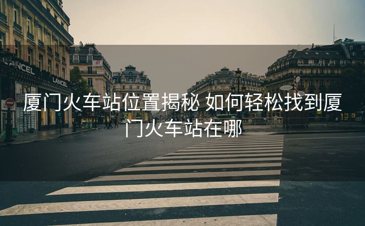 廈門火車站位置揭秘 如何輕松找到廈門火車站在哪