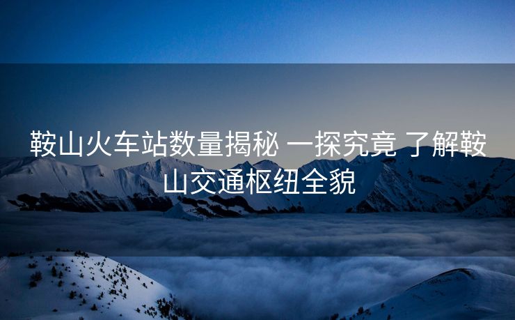 鞍山火車(chē)站數(shù)量揭秘 一探究竟 了解鞍山交通樞紐全貌