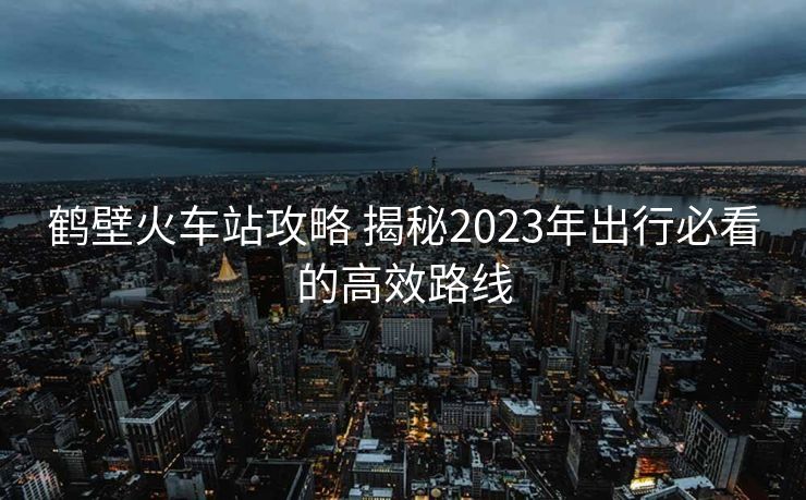 鶴壁火車站攻略 揭秘2023年出行必看的高效路線 鶴壁火車站攻略 揭秘2023年出行必看的高效路線