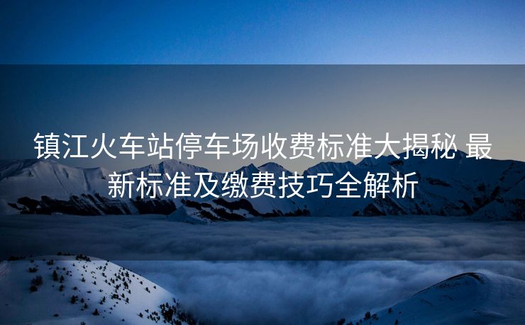 鎮(zhèn)江火車站停車場收費標準大揭秘 最新標準及繳費技巧全解析