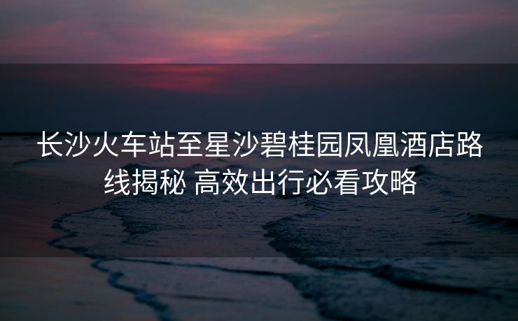 長(zhǎng)沙火車站至星沙碧桂園鳳凰酒店路線揭秘 高效出行必看攻略