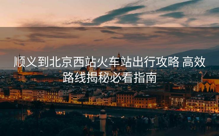 順義到北京西站火車站出行攻略 高效路線揭秘必看指南