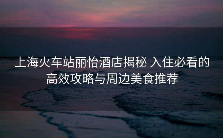 上?;疖囌钧愨频杲颐?入住必看的高效攻略與周邊美食推薦 上?;疖囌钧愨频杲颐?入住必看的高效攻略與周邊美食推薦