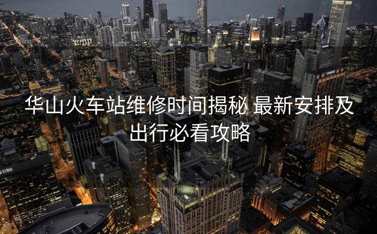 華山火車站維修時(shí)間揭秘 最新安排及出行必看攻略