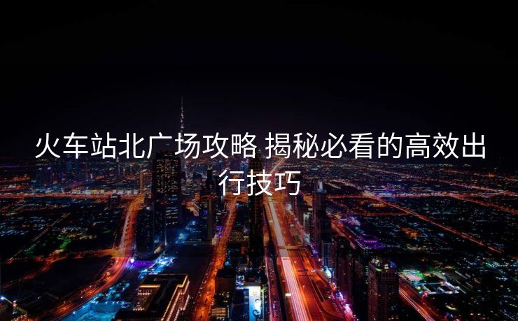 火車站北廣場攻略 揭秘必看的高效出行技巧
