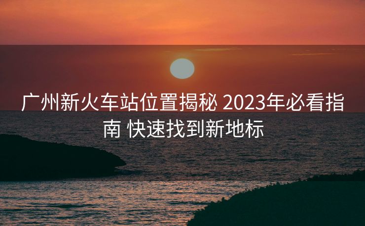 廣州新火車站位置揭秘 2023年必看指南 快速找到新地標