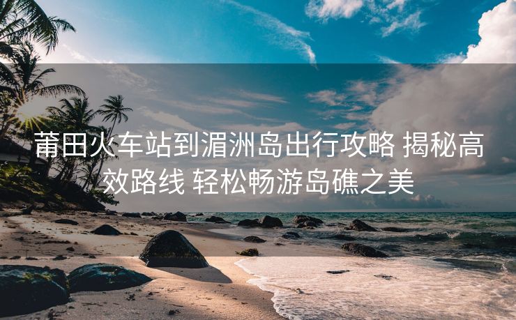 莆田火車站到湄洲島出行攻略 揭秘高效路線 輕松暢游島礁之美