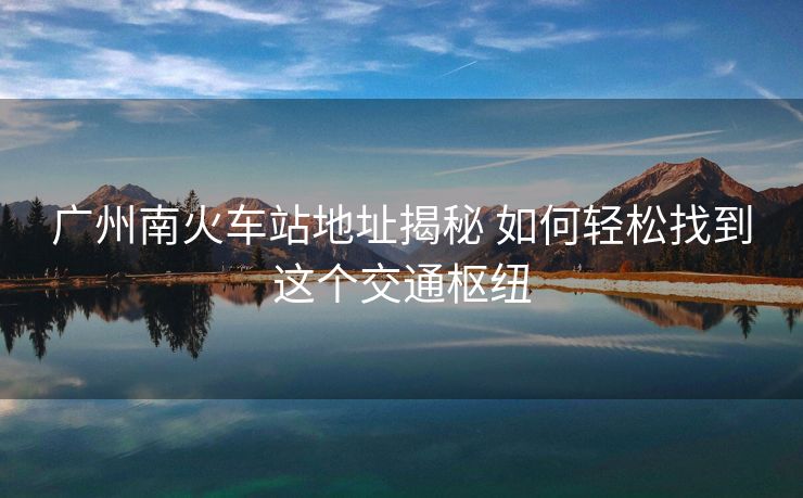 廣州南火車站地址揭秘 如何輕松找到這個交通樞紐