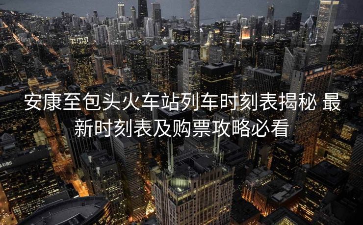 安康至包頭火車站列車時(shí)刻表揭秘 最新時(shí)刻表及購(gòu)票攻略必看