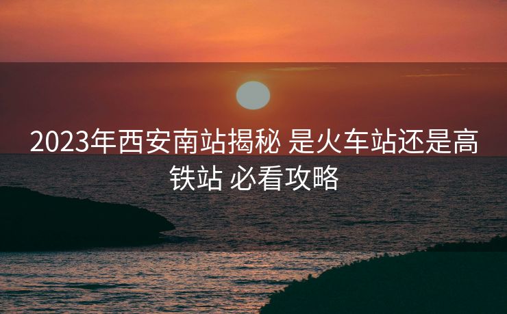 2023年西安南站揭秘 是火車站還是高鐵站 必看攻略 2023年西安南站揭秘 是火車站還是高鐵站 必看攻略