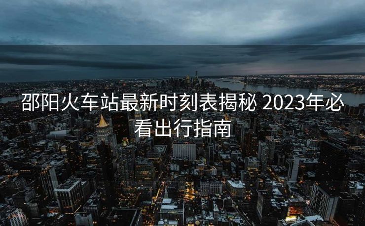 邵陽火車站最新時刻表揭秘 2023年必看出行指南